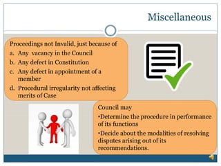 Miscellaneous
Proceedings not Invalid, just because of
a. Any vacancy in the Council
b. Any defect in Constitution
c. Any defect in appointment of a
member
d. Procedural irregularity not affecting
merits of Case
Council may
•Determine the procedure in performance
of its functions
•Decide about the modalities of resolving
disputes arising out of its
recommendations.
 