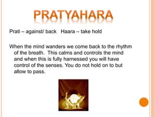 Prati – against/ back Haara – take hold
When the mind wanders we come back to the rhythm
of the breath. This calms and controls the mind
and when this is fully harnessed you will have
control of the senses. You do not hold on to but
allow to pass.
 
