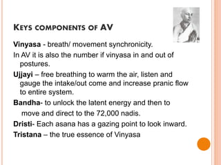 KEYS COMPONENTS OF AV
Vinyasa - breath/ movement synchronicity.
In AV it is also the number if vinyasa in and out of
postures.
Ujjayi – free breathing to warm the air, listen and
gauge the intake/out come and increase pranic flow
to entire system.
Bandha- to unlock the latent energy and then to
move and direct to the 72,000 nadis.
Dristi- Each asana has a gazing point to look inward.
Tristana – the true essence of Vinyasa
 