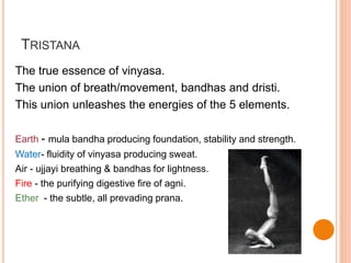 TRISTANA
The true essence of vinyasa.
The union of breath/movement, bandhas and dristi.
This union unleashes the energies of the 5 elements.
Earth - mula bandha producing foundation, stability and strength.
Water- fluidity of vinyasa producing sweat.
Air - ujjayi breathing & bandhas for lightness.
Fire - the purifying digestive fire of agni.
Ether - the subtle, all prevading prana.
 
