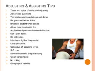 ADJUSTING & ASSISTING TIPS
1. Types and styles of assist and adjusting
2. Ask precise questions
3. The best ass/ad is verbal cue and demo
4. Be grounded before A & A
5. Breath w/ student when ass/ad
6. Adjust most misaligned first
7. Apply correct pressure in correct direction
8. Don’t over adjust
9. Do both sides
10. Intention – light or deep assist
11. Level of student
12. Conscious of speaking levels
13. Soft cues
14. Move into and out of space slowly
15. Clean hands/ towel
16. No poking
17. Give props if needed
 