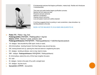  Pada (पाद, Pāda) = leg, foot
Padangushtha (पादान्गुष्ठ, Pādānguṣṭha) = big toe
Asana (आसन, Āsana) = pose, posture, seat
Padangushthasana (पादन्गुष्ठासन, Pādanguṣṭhāsana) = hold-the-big-toe-posture
 IN nāsāgre- feet shoulder/hip width apart, hands on waist,
 (EX) bhrūmadhye- bending forward, first three fingers wrap around big toes,
 (IN) looking forward and up, opening the chest and sternum, lengthening the spine
 EX nāsāgre- bending at elbows, neck is long, head to knees,
 5BR nāsāgre- Padangushthasana (पादान्गुष्ठासन, Pādānguṣṭhāsana)
 IN bhrūmadhye- extend the arms, lift the head, lengthen the spine
 EX hold-
 IN nāsāgre- hands to the waist, lift up with a straight back
 EX nāsāgre- big toes touch,
 Samasthitih (समस्थित िः, Samasthitiḥ)
6 fundamental postures that begins purification, makes body flexible and introduces
3 locks/bandhas.
This pose and pada hastha begins purification process.
Reduce fat from waist and abs
Prevents stomach aliments
Relieves constipation
Cleanse rectum and anus
Live and spleen toned and urethra cleaned
A red face suggests blood is pooling in neck constriction, draw shoulders by
bending elbows to the side.
BOOK- ACTIVE BALANCE PG 39 & HAMS ANN QUADS PG 40
 