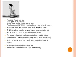  Pada (पाद, Pāda) = leg, foot
Hasta (हथ , Hasta) = hand
Asana (आसन, Āsana) = pose, posture, seat
Pada Hastasana (पादहथ ासन, Pāda-Hastāsana) = feet-on-hands-posture
 IN nāsāgre feet shoulder/hip width apart, hands to waist
 EX bhrūmadhye bending forward, hands underneath the feet
 IN , lift head and gaze up, extend the back/spine
 EX nāsāgre bending at ellbows, neck long, head to knees
 5BR nāsāgre Pada Hastasana (पादहथ ासन, Pāda-hastāsana)
 IN bhrūmadhye extend arms, lift head, extend back/spine
 EX hold-
 IN nāsāgre hands to waist, stand up
 toes touch Samasthitih (समस्थित िः, Samasthitiḥ)
 