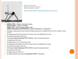 REDUCE FAT FROM WAIST
STRENGTHEN BACK, HIPS AND LEGS
REALIGN THE SKELETAL SYSTEM
BOOK- THE KNEE JOINT PG 42 & READ GUIDED VINYASA PG 40
 Utthita (उस्थि , Utthita) = extended, spread
Trikona (त्रिकोण, Trikoṇa) = triangle
Asana (आसन, Āsana) = pose, posture, seat
Utthita Trikonasana (उस्थि त्रिकोणासन, Utthita-Trikoṇāsana) = triangle pose
 IN hastāgre stepping right foot back, right foot 90 degree angle (toes point straight/forward), left foot turns slightly in, extend
arms out
 EX pādayoragre grab right big toe (thumb from outside, index- and middle-finger from inside)
 IN hastāgre drishti towards raised hand
 5 BR hastāgre Utthita Trikonasana (उस्थि त्रिकोणासन, Utthita Trikoṇāsana) (right side)
 EX pādayoragre drishti down
 IN hastāgre square up, turn, extend arms to side
 EX pādayoragre grab left big toe, (thumb from outside, index- and middle-finger from inside)
 IN hastāgre drishti towards raised hand
 5BR hastāgre Utthita Trikonasana (उस्थि त्रिकोणासन, Utthita Trikoṇāsana) (left side)
 EX pādayoragre drishti down
 IN nāsāgre square off to side, turn-
 EX nāsāgre stepping to front of the mat Samasthitih (समस्थित िः, Samasthitiḥ)
 
