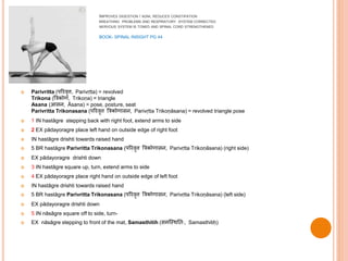 IMPROVES DIGESTION / AGNI, REDUCES CONSTIPATION
BREATHING PROBLEMS AND RESPIRATORY SYSTEM CORRECTED
NERVOUS SYSTEM IS TONED AND SPINAL CORD STRENGTHENED
BOOK- SPINAL INSIGHT PG 44
 Parivritta (परिवृत्त, Parivṛtta) = revolved
Trikona (त्रिकोण, Trikoṇa) = triangle
Asana (आसन, Āsana) = pose, posture, seat
Parivritta Trikonasana (परिवृत्त त्रिकोणासन, Parivṛtta Trikoṇāsana) = revolved triangle pose
 1 IN hastāgre stepping back with right foot, extend arms to side
 2 EX pādayoragre place left hand on outside edge of right foot
 IN hastāgre drishti towards raised hand
 5 BR hastāgre Parivritta Trikonasana (परिवृत्त त्रिकोणासन, Parivṛtta Trikoṇāsana) (right side)
 EX pādayoragre drishti down
 3 IN hastāgre square up, turn, extend arms to side
 4 EX pādayoragre place right hand on outside edge of left foot
 IN hastāgre drishti towards raised hand
 5 BR hastāgre Parivritta Trikonasana (परिवृत्त त्रिकोणासन, Parivṛtta Trikoṇāsana) (left side)
 EX pādayoragre drishti down
 5 IN nāsāgre square off to side, turn-
 EX nāsāgre stepping to front of the mat, Samasthitih (समस्थित िः, Samasthitiḥ)
 