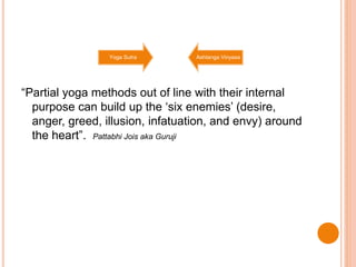 “Partial yoga methods out of line with their internal
purpose can build up the ‘six enemies’ (desire,
anger, greed, illusion, infatuation, and envy) around
the heart”. Pattabhi Jois aka Guruji
Yoga Sutra Ashtanga Vinyasa
 