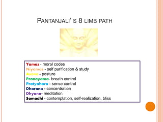 PANTANJALI’ S 8 LIMB PATH
Yamas - moral codes
Niyamas - self purification & study
Asana - posture
Pranayama- breath control
Pratyahara - sense control
Dharana - concentration
Dhyana- meditation
Samadhi - contemplation, self-realization, bliss
 