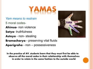 Yam means to restrain
5 moral codes-
Ahimsa- non violence
Satya- truthfulness
Asteya - non- stealing
Bramacharya - preserving vital fluids
Aparigraha - non – possessiveness
In the practice of AV, students learn that they must first be able to
observe all the moral codes in their relationship with themselves
in order to relate in the same fashion to the outside world.
 