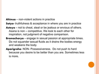 Ahimsa – non-violent actions in practice
Satya- truthfulness & acceptance in where you are in practice
Asteya – not to cheat, steal or be jealous or envious of others.
Asana is non – competitive. We look to each other for
inspiration, not judgment of negative comparison.
Bramacharya – engage in sexual passion at appropriate times.
Do not squander sexual fluids as it drains the bodies energy
and weakens the body.
Aparigraha- NON- Possessiveness. Do not push to hard
because you desire to be better than you are. Sometimes less
is more.
 