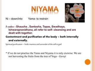 Ni – down/into Yama- to restrain
5 codes - Shaucha , Santosha, Tapas, Swadhaya,
Ishwarapranidhana, all refer to self- cleansing and are
dealt with together.
Contentment and purification of the body – both internally
and externally.
Spiritualpurification–Vedic mantrasandsurrenderofthe self togod.
* If we do not practice the Yama and Niyama it is only exercise. We are
not harvesting the fruits from the tree of Yoga - Guruji
 