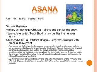 Aas – sit , to be asana – seat
AV- is in 3 groups
Primary series/ Yoga Chikitsa – aligns and purifies the body.
Intermediate series/ Nadi Shodhana – purifies the nervous
system
Advanced A,B,C & D/ Sthira Bhaga – integrates strength with
grace of movement.
• Asanas are carefully organized to access every muscle, stretch and tone, as well as
nerves, organs, glands and energy channels. It is though Tristana (the union of vinyasa),
bandhas (the locks/seals that protect the body), and dristis (looking points) that
practitioners journey inside, working deeply on the inner body, opening & clearing nadis,
the energy channels of the subtle body, allowing themselves to access and harness the
internal lifeforce known as Prana.
• By this practice we can open the body and take sit in Padmasana for the 4th Asana and
s7th limb Dhyana. This take us to a higher state of mind than possible through non- yogic
exercise.
 