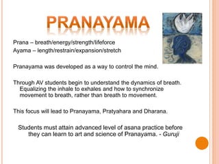 Prana – breath/energy/strength/lifeforce
Ayama – length/restrain/expansion/stretch
Pranayama was developed as a way to control the mind.
Through AV students begin to understand the dynamics of breath.
Equalizing the inhale to exhales and how to synchronize
movement to breath, rather than breath to movement.
This focus will lead to Pranayama, Pratyahara and Dharana.
Students must attain advanced level of asana practice before
they can learn to art and science of Pranayama. - Guruji
 