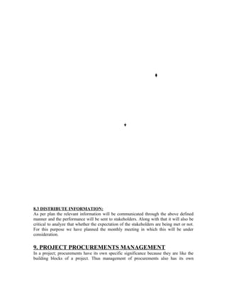 8.3 DISTRIBUTE INFORMATION:
As per plan the relevant information will be communicated through the above defined
manner and the performance will be sent to stakeholders. Along with that it will also be
critical to analyze that whether the expectation of the stakeholders are being met or not.
For this purpose we have planned the monthly meeting in which this will be under
consideration.
9. PROJECT PROCUREMENTS MANAGEMENT
In a project; procurements have its own specific significance because they are like the
building blocks of a project. Thus management of procurements also has its own
 