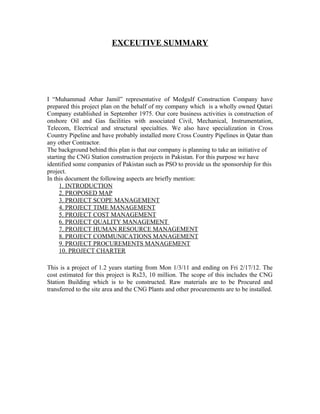 EXCEUTIVE SUMMARY
I “Muhammad Athar Jamil” representative of Medgulf Construction Company have
prepared this project plan on the behalf of my company which is a wholly owned Qatari
Company established in September 1975. Our core business activities is construction of
onshore Oil and Gas facilities with associated Civil, Mechanical, Instrumentation,
Telecom, Electrical and structural specialties. We also have specialization in Cross
Country Pipeline and have probably installed more Cross Country Pipelines in Qatar than
any other Contractor.
The background behind this plan is that our company is planning to take an initiative of
starting the CNG Station construction projects in Pakistan. For this purpose we have
identified some companies of Pakistan such as PSO to provide us the sponsorship for this
project.
In this document the following aspects are briefly mention:
1. INTRODUCTION
2. PROPOSED MAP
3. PROJECT SCOPE MANAGEMENT
4. PROJECT TIME MANAGEMENT
5. PROJECT COST MANAGEMENT
6. PROJECT QUALITY MANAGEMENT
7. PROJECT HUMAN RESOURCE MANAGEMENT
8. PROJECT COMMUNICATIONS MANAGEMENT
9. PROJECT PROCUREMENTS MANAGEMENT
10. PROJECT CHARTER
This is a project of 1.2 years starting from Mon 1/3/11 and ending on Fri 2/17/12. The
cost estimated for this project is Rs23, 10 million. The scope of this includes the CNG
Station Building which is to be constructed. Raw materials are to be Procured and
transferred to the site area and the CNG Plants and other procurements are to be installed.
 