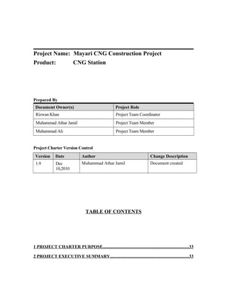 Project Name: Mayari CNG Construction Project
Product: CNG Station
Prepared By
Document Owner(s) Project Role
Rizwan Khan Project Team Coordinator
Muhammad Athar Jamil Project Team Member
Muhammad Ali Project Team Member
Project Charter Version Control
Version Date Author Change Description
1.9 Dec
10,2010
Muhammad Athar Jamil Document created
TABLE OF CONTENTS
1 PROJECT CHARTER PURPOSE.............................................................................33
2 PROJECT EXECUTIVE SUMMARY.......................................................................33
 