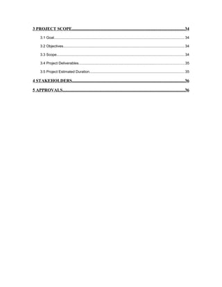 3 PROJECT SCOPE.......................................................................................................34
3.1 Goal.................................................................................................................................34
3.2 Objectives........................................................................................................................34
3.3 Scope..............................................................................................................................34
3.4 Project Deliverables........................................................................................................35
3.5 Project Estimated Duration..............................................................................................35
4 STAKEHOLDERS.......................................................................................................36
5 APPROVALS................................................................................................................36
 