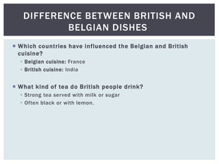  Which countries have influenced the Belgian and British
cuisine?
 Belgian cuisine: France
 British cuisine: India
 What kind of tea do British people drink?
 Strong tea served with milk or sugar
 Often black or with lemon.
DIFFERENCE BETWEEN BRITISH AND
BELGIAN DISHES
 