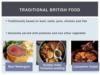 TRADITIONAL BRITISH FOOD
 Traditionally based on beef, lamb, pork, chicken and fish
 Generally served with potatoes and one other vegetable
Beef Wellington
Sunday roast,
Yorkshire pudding
Lancashire hotpot
 