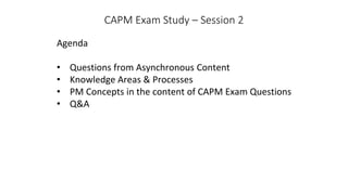 CAPM Exam Study – Session 2
Agenda
• Questions from Asynchronous Content
• Knowledge Areas & Processes
• PM Concepts in the content of CAPM Exam Questions
• Q&A
 