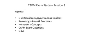 CAPM Exam Study – Session 3
Agenda
• Questions from Asynchronous Content
• Knowledge Areas & Processes
• Homework Concepts
• CAPM Exam Questions
• Q&A
 