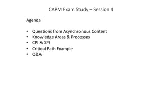 CAPM Exam Study – Session 4
Agenda
• Questions from Asynchronous Content
• Knowledge Areas & Processes
• CPI & SPI
• Critical Path Example
• Q&A
 