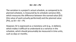 SV = EV – PV
The variation in a project's actual schedule, as compared to its
planned schedule, is measured by its schedul...