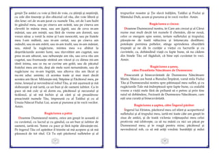 27
greşit Ţie astăzi cu voie şi fără de voie, cu ştiinţă şi neştiinţă,
cu cele din tinereţe şi din obiceiul cel rău, din voie liberă şi
din lene: ori de m-am jurat cu numele Tău, ori de l-am hulit
în gândul meu, sau pe cineva am ocărât, sau pe cineva am
clevetit în mânia mea, sau am jignit, sau de ceva m-am
mâniat, sau am minţit, sau fără de vreme am dormit, sau
vreun sărac a venit la mine şi l-am nesocotit, sau pe fratele
meu l-am mâhnit, sau m-am certat, sau pe cineva am
osândit, sau m-am mărit, sau m-am trufit, sau m-am mâniat,
sau, stând la rugăciune, mintea mea s-a abătut la
deşertăciunile acestei lumi, sau răzvrătire am cugetat, sau
prea m-am săturat, sau nebuneşte am râs, sau ceva rău am
cugetat, sau frumuseţe străină am văzut şi cu dânsa mi-am
rănit inima, sau ce nu se cuvine am grăit, sau de păcatul
fratelui meu am râs, deşi ale mele sunt nenumărate, sau de
rugăciune nu m-am îngrijit, sau altceva rău am făcut şi
nu-mi aduc aminte; că acestea toate şi mai mari decât
acestea am făcut. Miluieşte-mă, Stăpâne şi Făcătorul meu, pe
mine, leneşul şi nevrednicul robul Tău, şi mă uşurează şi mă
slobozeşte şi mă iartă, ca un bun şi de oameni iubitor. Ca în
pace să mă culc şi să dorm eu, păcătosul şi necuratul şi
ticălosul, şi să mă închin şi să cânt şi să preaslăvesc
preacinstit numele Tău, împreună cu al Tatălui şi cu al
Unuia-Născut Fiului Lui, acum şi pururea şi în vecii vecilor.
Amin.
Rugăciunea a patra:
Doamne Dumnezeul nostru, orice am greşit în această zi
cu cuvântul, cu lucrul şi cu gândul, ca un bun şi iubitor de
oameni, iartă-mi. Somn cu pace şi fără ispite dăruieşte-mi.
Pe îngerul Tău cel apărător îl trimite să mă acopere şi să mă
păzească de tot răul. Că Tu eşti păzitorul sufletelor şi al
28
trupurilor noastre şi Ţie slavă înălţăm, Tatălui şi Fiului şi
Sfântului Duh, acum şi pururea şi în vecii vecilor. Amin.
Rugăciunea a cincea:
Doamne Dumnezeul nostru, în Care am crezut şi al Cărui
nume mai mult decât tot numele îl chemăm, dă-ne nouă,
celor ce mergem spre somn, iertare sufletului şi trupului;
păzeşte-ne de toată nălucirea şi întunecata desfătare;
potoleşte pornirea poftelor, stinge aprinderea zburdării
trupeşti şi ne dă în curăţie a vieţui cu lucrurile şi cu
cuvintele, ca, dobândind viaţă cu fapte bune, să nu cădem
din binele Tău cel făgăduit, că bine eşti cuvântat în veci.
Amin.
Rugăciunea a şasea,
către Preasfânta Născătoare de Dumnezeu:
Preacurată şi binecuvântată de Dumnezeu Născătoare
Marie, Maica cea bună a Bunului Împărat, varsă mila Fiului
Tău şi Dumnezeului nostru spre pătimaşul meu suflet, şi cu
rugăciunile Tale mă îndreptează spre fapte bune, ca cealaltă
vreme a vieţii mele fără de prihană să o petrec şi prin tine
raiul să dobândesc, Fecioară de Dumnezeu Născătoare, care
eşti una curată şi binecuvântată.
Rugăciunea a şaptea, către Îngerul păzitor:
Îngerul lui Hristos, păzitorul meu cel sfânt şi acoperitorul
sufletului şi al trupului meu, iartă-mi toate câte am greşit în
ziua de astăzi, şi de toată viclenia vrăjmaşului meu celui
protivnic mă izbăveşte, ca să nu mânii cu nici un păcat pe
Dumnezeul meu; şi te roagă pentru mine, păcătosul şi
nevrednicul rob, ca să mă arăţi vrednic bunătăţii şi milei
 
