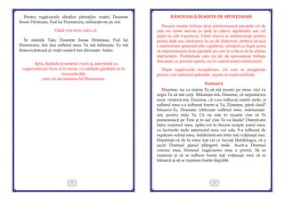 33
Pentru rugăciunile sfinţilor părinţilor noştri, Doamne
Iisuse Hristoase, Fiul lui Dumnezeu, miluieşte-ne pe noi.
Când vrei să te culci, zi:
În mâinile Tale, Doamne Iisuse Hristoase, Fiul lui
Dumnezeu, îmi dau sufletul meu; Tu mă miluieşte, Tu mă
binecuvântează şi viaţă veşnică îmi dăruieşte. Amin.
Apoi, făcându-ţi semnul crucii şi, adormind cu
rugăciunea pe buze şi în minte, cu nădejde gândeşte-te la
ziua judecăţii,
cum vei sta înaintea lui Dumnezeu.
34
RÂNDUIALĂ ÎNAINTE DE SPOVEDANIE
Fiecare creştin trebuie să-şi mărturisească păcatele ori de
câte ori simte nevoia (o dată la câteva săptămâni sau cel
puţin în cele 4 posturi). Când cineva se mărturiseşte pentru
prima dată sau când trece la un alt duhovnic, trebuie să facă
o mărturisire generală (din copilărie), urmând ca după aceea
să mărturisească doar păcatele pe care le-a făcut de la ultima
mărturisire. Problemele care nu ţin de spovedanie trebuie
discutate cu preotul aparte, nu în cadrul tainei mărturisirii.
După rugăciunile începătoare, cel care se pregăteşte
pentru a-şi mărturisi păcatele, spune cu toată umilinţa:
Psalmul 6
Doamne, nu cu mânia Ta să mă mustri pe mine, nici cu
urgia Ta să mă cerţi. Miluieşte-mă, Doamne, că neputincios
sunt; vindecă-mă, Doamne, că s-au tulburat oasele mele; și
sufletul meu s-a tulburat foarte şi Tu, Doamne, până când?
Întoarce-Te, Doamne; izbăveşte sufletul meu, mântuieşte-
mă, pentru mila Ta. Că nu este în moarte cine să Te
pomenească pe Tine şi în iad cine Te va lăuda? Ostenit-am
întru suspinul meu, spăla-voi în fiecare noapte patul meu,
cu lacrimile mele aşternutul meu voi uda. S-a tulburat de
supărare ochiul meu, îmbătrânit-am între toţi vrăjmaşii mei.
Depărtaţi-vă de la mine toţi cei ce lucraţi fărădelegea, că a
auzit Domnul glasul plângerii mele. Auzit-a Domnul
cererea mea, Domnul rugăciunea mea a primit. Să se
ruşineze şi să se tulbure foarte toţi vrăjmaşii mei; să se
întoarcă şi să se ruşineze foarte degrabă.
 
