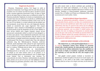 35
Rugăciune de pocăinţă
Doamne, Dumnezeul nostru, Cel bogat în milă şi
necuprins în îndurări, Care Singur din fire eşti fără de păcat
şi pentru noi Te-ai făcut om fără de păcat, ascultă în ceasul
acesta, această rugăciune dureroasă a mea, că sărac şi lipsit
sunt eu de fapte bune şi inima mea s-a tulburat în mine! Tu,
Doamne preaînalte, Împărate al cerului şi al pământului, ştii
că toată viaţa mea am petrecut-o în păcate şi, umblând după
poftele trupului, mi s-a întunecat mintea, încât n-am vrut să
fac voia Ta cea sfântă; ci cu totul robindu-mă de poftele care
mă înconjoară, m-am făcut de râs și de batjocură dracilor,
uitând că nesuferită este urgia îngrozirii Tale asupra
păcătoșilor. Apoi, căzând în deznădăjduire şi nesimţire, m-
am făcut pustiu şi gol de dragostea cea de la Tine. Mintea cu
totul mi-am întinat prin cugete trupeşti; trupul mi-am
spurcat prin amestecări; duhul cu totul mi l-am pângărit cu
învoirea spre păcate. Toate mădularele ticălosului meu trup
le-am pornit a lucra şi a sluji păcatului. Dar de vreme ce eşti
mult-milostiv şi aştepţi întoarcerea oamenilor, iată, şi eu cad
la înfricoşatul Tău Scaun şi, căzând către Tine, din adâncul
sufletului strig Ţie: Milostiveşte-te, Doamne, iartă-mă,
Îndurate, ajută neputinţei mele, pleacă-Te spre nepriceperea
mea, ia aminte la rugăciunea mea şi lacrimile mele să nu le
treci cu vederea. Primeşte-mă pe mine, cel ce mă pocăiesc,
şi, rătăcit fiind, întoarce-mă, şi, întorcându-mă,
îmbrăţişează-mă şi mă iartă, căci n-ai pus pocăinţă pentru
cei drepţi şi n-ai adus iertare celor ce nu greşesc, ci ai
rânduit pocăinţă pentru mine păcătosul, care cu atâtea fapte
te-am mâniat. Gol şi descoperit stau înaintea Ta,
cunoscătorule de inimi, Doamne, mărturisindu-mi păcatele
mele, pentru că nu pot să caut şi să văd înălţimea cerului,
fiind împilat de greutatea păcatelor mele. Deci, luminează-
36
mi ochii inimii mele şi dă-mi umilinţă spre pocăinţă şi
zdrobire de inimă spre îndreptare, ca să merg cu bună
nădejde şi cu adevărată şi deplină adeverire la lumea cea de
dincolo, lăudând şi binecuvântând totdeauna preasfânt
numele Tău: al Tatălui şi al Fiului şi al Sfântului Duh, acum
şi pururea şi în vecii vecilor. Amin.
Scurtă învăţătură despre Spovedanie:
Înainte de mărturisirea păcatelor, creştinul va scrie pe o
foaie păcatele făcute, pentru a nu lăsa ceva nemărturisit, iar
lista de mai jos este menită să-i ajute chiar şi pe cei care se
mărturisesc mai des. În cazul în care cineva are de adăugat
ceva, acest lucru trebuie făcut neapărat, având mai jos doar
un îndrumar general, care nu poate fi valabil pentru toţi
creştinii. Cei care nu înţeleg ce înseamnă un anumit păcat
sau cât de grav este acesta, să-l întrebe pe preotul duhovnic.
Primul şi ultimul aliniat din această mărturisire se vor citi
de către fiecare, pentru că ele constituie o introducere şi un
sfârşit general valabil pentru toţi.
GHID DE MĂRTURISIRE A PĂCATELOR
Mă mărturisesc eu, mult păcătosul/păcătoasa (numele
de botez), Domnului nostru Iisus Hristos în prezenţa
sfinţiei tale, cinstite părinte, de toate păcatele mele pe care
le-am făcut de la ultima mărturisire (sau din copilărie) şi
până acum: cu fapta, cu cuvântul, cu gândul, din ştiinţă şi
din neştiinţă, cu voie sau fără de voie, din noapte şi din
zi…
Am greşit: având puţină credinţă şi încredere în
Dumnezeu; căzând în ispite şi în nevoi nu m-am supus voii
Domnului, ci am cârtit şi am hulit; n-am îngăduială şi
răbdare când nu se face ceva după voia mea; m-am lenevit a
 
