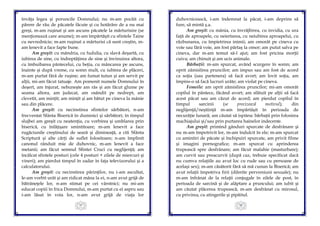 37
învăţa legea şi poruncile Domnului; nu m-am pocăit cu
părere de rău de păcatele făcute şi cu hotărâre de a nu mai
greşi, m-am ruşinat şi am ascuns păcatele la mărturisire (se
menţionează care anume); m-am împărtăşit cu sfintele Taine
cu nevrednicie; m-am ruşinat a mărturisi că sunt creştin, m-
am lenevit a face fapte bune.
Am greşit: cu mândria, cu fudulia, cu slavă deşartă, cu
iubirea de sine, cu îndreptăţirea de sine şi învinuirea altora,
cu îmbuibarea pântecelui, cu beţia, cu mâncarea pe ascuns,
înainte şi după vreme, cu somn mult, cu iubirea de plăceri,
m-am purtat fără de ruşine; am fumat tutun şi am servit pe
alţii, mi-am făcut tatuaje. Am pomenit numele Domnului în
deşert, am înjurat, nebuneşte am râs şi am făcut glume pe
seama altora, am judecat, am osândit pe nedrept, am
clevetit, am minţit; am mințit și am bătut pe cineva la mânie
sau din plăcere.
Am greşit: cu necinstirea sfintelor sărbători, n-am
frecventat Sfânta Biserică în duminici şi sărbători; în timpul
slujbei am greşit cu neatenţia, cu vorbirea şi umblarea prin
biserică, cu înfățișare smintitoare; m-am lenevit a face
rugăciunile creştinului de seară şi dimineaţă, a citi Sfânta
Scriptură şi alte cărţi de suflet folositoare; n-am împlinit
canonul rânduit mie de duhovnic, m-am lenevit a face
metanii; am făcut semnul Sfintei Cruci cu neglijenţă; am
încălcat sfintele posturi (cele 4 posturi + zilele de miercuri şi
vineri); am pierdut timpul în zadar în faţa televizorului şi a
calculatorului.
Am greşit: cu necinstirea părinţilor, nu i-am ascultat,
le-am vorbit urât şi am ridicat mâna la ei, n-am avut grijă de
bătrânețele lor, n-am stimat pe cei vârstnici; nu mi-am
educat copiii în frica Domnului, m-am purtat cu ei aspru sau
i-am lăsat în voia lor, n-am avut grijă de viaţa lor
38
duhovnicească, i-am îndemnat la păcat, i-am deprins să
fure, să mintă ş.a.
Am greşit: cu mânia, cu învrăjbirea, cu invidia, cu ura
faţă de aproapele, cu neiertarea, cu neiubirea aproapelui, cu
răzbunarea, cu împietrirea inimii; am omorât pe cineva cu
voie sau fără voie, am fost părtaş la omor; am putut salva pe
cineva, dar m-am temut să-l ajut; am fost pricina morţii
cuiva; am chinuit şi am ucis animale.
Bărbaţii: m-am spurcat, având scurgere în somn; am
oprit zămislirea pruncilor; am impus sau am fost de acord
ca soţia (sau partenera) să facă avort; am lovit soţia, am
împins-o să facă lucruri urâte; am violat pe cineva.
Femeile: am oprit zămislirea pruncilor; mi-am omorât
copilul în pântece, făcând avort; am sfătuit pe alţii să facă
acest păcat sau am căzut de acord; am pierdut copilul în
timpul sarcinii (se precizează motivul); din
neglijenţă/neştiinţă m-am împărtăşit în perioada de
necurăţie lunară; am căutat să ispitesc bărbaţii prin folosirea
machiajului şi/sau prin purtarea hainelor indecente.
Am greşit: primind gânduri spurcate de desfrânare şi
nu m-am împotrivit lor, m-am îndulcit în ele; m-am spurcat
cu amintiri de păcate şi închipuiri spurcate, am privit filme
şi imagini pornografice; m-am spurcat cu aprinderea
trupească spre desfrânare; am făcut malahie (masturbare);
am curvit sau preacurvit (după caz, trebuie specificat dacă
nu cumva relaţiile au avut loc cu rude sau cu persoane de
acelaşi sex); m-am căsătorit fără să mă cunun la Biserică; am
avut relaţii împotriva firii (diferite perversiuni sexuale); nu
m-am înfrânat de la relaţii conjugale în zilele de post, în
perioada de sarcină şi de alăptare a pruncului; am iubit şi
am căutat plăcerea trupească, m-am desfrânat cu mirosul,
cu privirea, cu atingerile şi pipăitul.
 