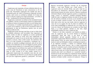 3
Prefață
Rugăciunea este respiraţia şi hrana sufletului fără de care
omul, creat de Dumnezeu şi spre comuniunea cu El, nu
poate trăi. Necesitatea rugăciunii este simţită mai ales în
momentele grele ale vieţii, şi Dumnezeu răspunde nevoilor
noastre, dacă cerem cu credinţă şi nădejde. Ar fi însă mai
corect ca fiecare creştin să se roage permanent – şi la bine şi
la rău – mulţumind lui Dumnezeu pentru toate.
Rugăciunea creştinului nu trebuie să fie niciodată formală
sau grăbită, ci fiecare cuvânt trebuie rostit rar şi pătrunzător,
ca mintea şi inima să reuşească să intre în acest dialog tainic
cu Dumnezeu. O condiţie importantă pentru rugăciune este
ca omul să fie împăcat cu toţi şi să-şi recunoască starea de
păcătoşenie în faţa lui Dumnezeu, pentru care să ceară
iertare şi milă de la El.
Rugăciunea poate decurge mai bine şi mai cu folos dacă
şi condiţiile exterioare sunt favorabile. Este important ca
fiecare creştin să aibă un ungheraş cu icoane (preferabil
orientat spre răsărit) şi acolo să-şi facă rugăciunile de
dimineaţă şi de seară; în caz de nevoie însă, ne putem ruga
oriunde şi oricum, chiar şi fără icoane. De asemenea este
bine ca în faţa icoanelor să aprindem o lumânare sau o
candelă, iar sunetele şi gălăgia exterioară, atât cât ne stă în
putinţă, să le înlăturăm sau să nu le băgăm în seamă, pentru
a ne putea aduna mintea şi a o concentra doar la rugăciune.
Un alt aspect la care trebuie să ne oprim se referă la înseşi
cuvintele rugăciunii. În principiu, lui Dumnezeu ne putem
ruga cu orice cuvinte şi în orice limbă, numai că în
rugăciunile improvizate ale creştinilor (mai ales ale celor
mai „îndepărtaţi de Biserică”) se pot strecura multe greşeli
care pot face rugăciunea greşită şi „ineficientă”. De aceea,
4
Biserica recomandă rugăciuni concrete: fie de inspiraţie
biblică – cum sunt Psalmii sau „Tatăl nostru…”, fie
rugăciuni scrise de anumiţi Sfinţi, care prin viaţa lor au
bine-plăcut lui Dumnezeu, devenind pentru noi modele
duhovniceşti demne de urmat. Iată de ce Biserica reeditează
sistematic diferite cărţi de rugăciuni, pentru ca creştinii să se
roage „corect” şi „suficient”, urmând exemplul Sfinţilor.
Astfel de cărţi cu rugăciuni trebuie să existe în fiecare casă,
dar ele trebuie şi folosite în fiecare zi de membrii familiei,
nu pur şi simplu „ţinute la icoane”. Nu ne este de nici un
folos dacă avem una sau mai multe cărţi de rugăciuni în
casă, dar nu ne rugăm din ele; ba chiar ne osândim, căci
avem toate posibilităţile şi mijloacele de a ne ruga, dar nu
vrem să o facem. Iar Dumnezeu ne va judeca nu doar după
fapte, ci şi după gânduri, intenţii şi, mai ales, după
posibilităţile noastre de a face o faptă sau alta.
Pentru a fi de folos creştinilor, am hotărât să edităm o
carte de rugăciuni, dar nu ne-am limitat la retipărirea
conţinutului după alte cărţi, ci am făcut şi unele
îmbunătăţiri demult aşteptate. Trebuie să se ştie că
majoritatea rugăciunilor Bisericii Ortodoxe au fost scrise în
limba greacă veche, de aceea, pentru a tipări un text bine
tradus şi adecvat limbajului omului contemporan (pentru a
fi pe înţelesul acestuia), a trebuit să verificăm fiecare
rugăciune după textul grecesc, dar şi după traducerile
slavone. În anumite cazuri a trebuit să facem schimbări mai
radicale, în altele – unele aproape neobservate. Au rămas şi
câteva locuri unde am fi dorit să intervenim, dar pentru că
oamenii prea mult s-au obişnuit cu o anumită variantă a
textului şi de cele mai multe ori o repetă din inerţie, fără să-i
intereseze sensul şi corectitudinea textului, am considerat
oportun să lăsăm vechile variante de traducere. Totuşi, în
 