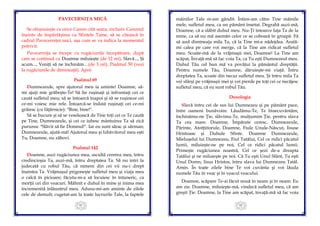41
PAVECERNIŢA MICĂ
Se obişnuieşte ca orice Canon citit seara, inclusiv Canonul
înainte de împărtăşirea cu Sfintele Taine, să se citească în
cadrul Pavecerniţei mici, aşa cum se va indica la momentul
potrivit.
Pavecerniţa se începe cu rugăciunile începătoare, după
care se continuă cu Doamne miluieşte (de 12 ori), Slavă..., Şi
acum..., Veniţi să ne închinăm…(de 3 ori), Psalmul 50 (vezi
la rugăciunile de dimineaţă). Apoi:
Psalmul 69
Dumnezeule, spre ajutorul meu ia aminte! Doamne, să-
mi ajuţi mie grăbeşte-Te! Să fie ruşinaţi şi înfruntaţi cei ce
caută sufletul meu; să se întoarcă înapoi şi să se ruşineze cei
ce-mi voiesc mie rele. Întoarcă-se îndată ruşinaţi cei ce-mi
grăiesc (cu făţărnicie): "Bine, bine!".
Să se bucure şi să se veselească de Tine toţi cei ce Te caută
pe Tine, Dumnezeule, şi cei ce iubesc mântuirea Ta să zică
pururea: "Slăvit să fie Domnul!". Iar eu sunt sărac şi sărman;
Dumnezeule, ajută-mă! Ajutorul meu şi Izbăvitorul meu eşti
Tu, Doamne, nu zăbovi.
Psalmul 142
Doamne, auzi rugăciunea mea, ascultă cererea mea, întru
credincioşia Ta, auzi-mă, întru dreptatea Ta. Să nu intri la
judecată cu robul Tău, că nimeni din cei vii nu-i drept
înaintea Ta. Vrăjmaşul prigoneşte sufletul meu şi viaţa mea
o calcă în picioare; făcutu-m-a să locuiesc în întuneric, ca
morţii cei din veacuri. Mâhnit e duhul în mine şi inima mea
încremenită înlăuntrul meu. Adusu-mi-am aminte de zilele
cele de demult; cugetat-am la toate lucrurile Tale, la faptele
42
mâinilor Tale m-am gândit. Întins-am către Tine mâinile
mele, sufletul meu, ca un pământ însetat. Degrabă auzi-mă,
Doamne, că a slăbit duhul meu. Nu-Ţi întoarce faţa Ta de la
mine, ca să nu mă asemăn celor ce se coboară în groapă. Fă
să aud dimineaţa mila Ta, că la Tine mi-e nădejdea. Arată-
mi calea pe care voi merge, că la Tine am ridicat sufletul
meu. Scoate-mă de la vrăjmaşii mei, Doamne! La Tine am
scăpat, Învaţă-mă să fac voia Ta, ca Tu eşti Dumnezeul meu.
Duhul Tău cel bun mă va povăţui la pământul dreptăţii.
Pentru numele Tău, Doamne, dăruieşte-mi viaţă. Întru
dreptatea Ta, scoate din necaz sufletul meu. Şi întru mila Ta
vei sfârşi pe vrăjmaşii mei şi vei pierde pe toţi cei ce necăjesc
sufletul meu, că eu sunt robul Tău.
Doxologia
Slavă întru cei de sus lui Dumnezeu şi pe pământ pace,
între oameni bunăvoire. Lăudămu-Te, Te binecuvântăm,
închinămu-ne Ţie, slăvimu-Te, mulţumim Ţie, pentru slava
Ta cea mare. Doamne, Împărate ceresc, Dumnezeule,
Părinte, Atotţiitorule, Doamne, Fiule Unule-Născut, Iisuse
Hristoase şi Duhule Sfinte. Doamne Dumnezeule,
Mieluşelul lui Dumnezeu, Fiul Tatălui, Cel ce ridici păcatul
lumii, miluieşte-ne pe noi, Cel ce ridici păcatul lumii.
Primeşte rugăciunea noastră, Cel ce şezi de-a dreapta
Tatălui şi ne miluieşte pe noi. Că Tu eşti Unul Sfânt, Tu eşti
Unul Domn, Iisus Hristos, întru slava lui Dumnezeu Tatăl.
Amin. În toate zilele bine Te voi cuvânta şi voi lăuda
numele Tău în veac şi în veacul veacului.
Doamne, scăpare Te-ai făcut nouă în neam şi în neam. Eu
am zis: Doamne, miluieşte-mă, vindecă sufletul meu, că am
greşit Ţie. Doamne, la Tine am scăpat, învaţă-mă să fac voia
 