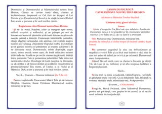 45
Domnului şi Dumnezeului şi Mântuitorului nostru Iisus
Hristos, Căruia se cuvine toată slava, cinstea şi
închinăciunea, împreună cu Cel fără de început al Lui
Părinte şi cu Preasfântul şi Bunul şi de viaţă făcătorul Duhul
Lui, acum şi pururea şi în vecii vecilor. Amin.
Rugăciunea către Domnul nostru Iisus Hristos
Şi ne dă nouă, Stăpâne, celor ce mergem spre somn,
odihnă trupului şi sufletului; şi ne păzeşte pe noi de
întunecatul somn al păcatului şi de toată întunecata şi cea de
noapte patimă a dulceţii. Conteneşte întărâtările patimilor,
stinge săgeţile vicleanului cele aprinse, cele pornite asupra
noastră cu vicleşug. Zburdările trupului nostru le potoleşte
şi tot gândul nostru cel pământesc şi trupesc adoarme-l. Şi
ne dăruieşte nouă, Dumnezeule, minte deşteaptă, cuget
curat, inima trează, somn uşor, de toată nălucirea satanei
izbăvindu-ne. Scoală-ne pe noi în vremea rugăciunii, întăriţi
întru poruncile Tale şi pomenirea judecăţilor Tale întru noi
nestricată având-o. Doxologie de toată noaptea ne dăruieşte,
ca să cântăm şi să binecuvântăm şi să slăvim preacinstitul şi
preaîncuviinţatul Tău nume, al Tatălui şi al Fiului şi al
Sfântului Duh, acum şi pururea şi în vecii vecilor. Amin.
Slavă..., Şi acum..., Doamne miluieşte (de 3 de ori)
Pentru rugăciunile Preacuratei Maicii Tale şi ale tuturor
Sfinţilor, Doamne, Iisuse Hristoase Dumnezeul nostru,
miluieşte-ne pe noi.
46
CANON DE POCĂINŢĂ
CĂTRE DOMNUL NOSTRU IISUS HRISTOS
Alcătuire a Sfântului Teodor Studitul
Cântarea întâi, glasul al 6-lea:
Irmos:
Ajutor şi acoperitor S-a făcut mie spre mântuire. Acesta este
Dumnezeul meu şi-L voi preaslăvi pe El, Dumnezeul părinţilor
noştri şi-L voi înălţa pe El, căci cu slavă S-a preaslăvit.
Stih: Miluieşte-mă, Dumnezeule, miluieşte-mă.
(înainte de primul şi al doilea tropar al fiecărei cântări, după
Irmos)
Mă cutremur cugetând la ziua cea înfricoşătoare şi
negrăită a venirii Tale şi cu frică mai înainte o văd; ziua în
care vei şedea să judeci pe cei vii şi pe cei morţi, Dumnezeul
meu, Atotputernice.
Glasul Tău cel dorit, care va chema la bucurie pe sfinţii
Tăi, să-l aud şi eu, ticălosul, şi să aflu nespusa desfătare a
Împărăţiei cereşti.
Slavă...
Să nu intri cu mine la judecată, vădind faptele, cuvintele
şi gândurile mele cele rele. Ci cu îndurările Tale, trecând cu
vederea răutăţile mele, mântuieşte-mă, Atotputernice.
Şi acum..., a Născătoarei:
Roagă-te, Maică Fecioară, către Milostivul Dumnezeu,
pentru noi păcătoşii, care greşim în tot ceasul, ca să ne fie
nouă milostiv în ziua judecăţii.
 