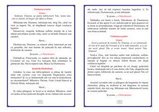 47
Cântarea a treia:
Irmos:
Întăreşte, Doamne, pe piatra mărturisirii Tale, inima mea
care se clatină, că Singur eşti Sfânt şi Domn.
Miluieşte-mă, Doamne, miluieşte-mă, strig Ţie, când vei
veni cu îngerii Tăi, să răsplăteşti tuturor după vrednicia
faptelor.
Întoarce-te, suspină, ticăloase suflete, înainte de a lua
sfârşit priveliştea acestei vieţi, când va închide Domnul uşa
cămării.
Slavă...
Păcătuit-am, Doamne, ca nimeni altul, întrecând pe toţi
cu greşelile; dar mai înainte de judecată fii mie milostiv,
Iubitorule de oameni.
Şi acum..., a Născătoarei:
Odrăslit-ai, Preacurată, cu naştere fără de sămânţă, pe
Cuvântul cel viu, Care S-a întrupat fără schimbare în
pântecele tău. Slavă naşterii tale, Maica lui Dumnezeu.
Şezânda (Sedealna):
Gândesc la ziua cea înfricoşătoare şi plâng de faptele
mele cele viclene; cum voi răspunde Împăratului celui
nemuritor? Şi cu ce îndrăzneală mă voi uita la Judecătorul,
eu dezmierdatul? Milostive Părinte, Fiule Unule-Născut şi
Duhule Sfinte, miluieşte-mă.
Slavă...
În valea plângerii, în locul ce ai rânduit, Milostive, când
vei şedea să faci judecată dreaptă, să nu vădeşti cele ascunse
48
ale mele, nici să mă ruşinezi înaintea îngerilor; ci Te
milostiveşte, Dumnezeule, şi mă miluieşte.
Şi acum..., a Născătoarei:
Nădejdea cea bună a lumii, Născătoare de Dumnezeu
Fecioară, al tău ajutor îl cer; milostiveşte-te spre poporul cel
ce lesne se primejduieşte, roagă pe milostivul Dumnezeu, să
izbăvească sufletele noastre de toată certarea, ceea ce eşti
una binecuvântată.
Cântarea a patra:
Irmos:
Auzit-a prorocul de venirea Ta, Doamne, şi s-a cutremurat,
că vrei să te naşti din Fecioară şi să te arăţi oamenilor, şi a zis:
am auzit glasul Tău şi m-am temut. Slavă puterii Tale,
Doamne!
Sosit-a Ziua, iată înaintea uşilor este judecata; suflete,
priveghează! Aici se vor aduna împreună conducătorii cu
supuşii şi bogaţii cu săracii, luând fiecare om după
vrednicia faptelor.
Când vei despărţi pe păcătoşi de cei drepţi, judecând
lumea, rânduieşte-mă a fi una dintre oile Tale, alegându-mă
dintre capre, Iubitorule de oameni, ca să aud glasul Tău cel
binecuvântat.
Slavă...
Auzind cuvintele cele cu plângere ale bogatului în văpaia
chinurilor, plâng eu ticălosul şi mă tânguiesc în aceeaşi
osândă fiind, dar mă rog: Miluieşte-mă, Mântuitorul lumii,
în vremea judecăţii.
Şi acum..., a Născătoarei:
 