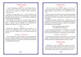 51
Cântarea a şaptea:
Irmos:
Greşit-am, fărădelege am făcut, nu ne-am îndreptat înaintea
Ta, nu am păzit şi nici nu am făcut precum ne-ai poruncit
nouă. Dar nu ne părăsi pe noi până în sfârşit, Dumnezeul
părinţilor noştri.
Domnul vine să judece, cine va suferi arătarea Lui?
Înfricoşează-te, ticăloase suflete, înfricoşează-te şi-ţi găteşte
lucrurile tale spre ieşirea ta, ca să afli milostiv şi îndurat pe
Însuşi Dumnezeul părinţilor.
Cad înaintea Ta şi aduc Ţie, ca nişte lacrimi, graiurile
mele. Am greşit mai mult decât păcătoasa şi fărădelege am
făcut ca nimeni altul pe pământ; dar milostiveşte-Te,
Stăpâne, spre făptura Ta, şi la Tine mă cheamă.
Slavă...
Întoarce-te, căieşte-te, descoperă cele ascunse şi, ca
David, zi lui Dumnezeu, Celui ce toate le ştie: „De cele
ascunse ale mele curăţeşte-mă şi mă miluieşte după mare
mila Ta”.
Şi acum..., a Născătoarei:
Ieşit-a Dumnezeu, Cel preafrumos, din cămara pântecelui
tău, ca un împărat îmbrăcat cu haină ţesută de Dumnezeu,
înroşită în vopseaua cea de taină a preacuratului tău sânge,
şi împărăţeşte tot pământul.
52
Cântarea a opta:
Irmos:
Pe Cel pe Care oştile cereşti Îl slăvesc şi de Care se
cutremură heruvimii şi serafimii, pe Acela toată suflarea şi toată
făptura lăudaţi-L, binecuvântaţi-L şi-L preaînălţaţi întru toţi
vecii.
Când vei judeca Tu, Dumnezeule, cine dintre pământeni,
fiind înconjurat de patimi, va putea suferi? Că atunci focul
cel nestins şi viermele cel neadormit va cuprinde în veci pe
cei osândiţi.
Dreptule Judecător, Mântuitorule, miluieşte-mă şi mă
scapă de focul şi de îngrozirea ce mă aşteaptă pe dreptate la
judecată; dar lasă-mă mai înainte de sfârşit să mă pregătesc,
prin fapte bune şi prin pocăinţă.
Binecuvântăm pe Tatăl şi pe Fiul
şi pe Sfântul Duh, Domnul.
Când vei şedea Judecătorule, ca un Milostiv, şi vei arăta
Hristoase înfricoşătoare slava Ta – o, ce frică va fi atunci! –
focul arzând şi toţi temându-se de judecata cea de nesuferit.
Şi acum..., a Născătoarei:
Din luminatul tău pântece ieşind Hristos, ca un mire din
cămară, a luminat lumină mare celor din întuneric; pentru
că strălucind Soarele dreptăţii, lumea a luminat, curată!
Cântarea a noua:
Irmos:
Neînţeles lucru este rodul zămislirii mai presus de fire şi
naşterea Maicii celei fără de bărbat, căci naşterea lui Dumnezeu
înnoieşte firile. Pentru aceasta, toate neamurile pe tine, ca pe o
Maică, Mireasă dumnezeiască, cu dreaptă credinţă te mărim.
 
