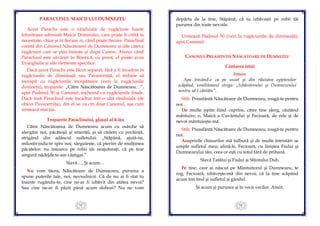 55
PARACLISUL MAICII LUI DUMNEZEU
Acest Paraclis este o rânduială de rugăciune foarte
folositoare adresată Maicii Domnului, care poate fi citită la
necesitate, chiar şi în fiecare zi, când poate fiecare. Paraclisul
constă din Canonul Născătoarei de Dumnezeu şi alte câteva
rugăciuni care se pun înainte şi după Canon. Atunci când
Paraclisul este săvârşit în Biserică, cu preot, el poate avea
Evanghelie şi alte elemente specifice.
Dacă acest Paraclis este făcut separat, fără a fi încadrat în
rugăciunile de dimineaţă sau Pavecerniţă, el trebuie să
înceapă cu rugăciunile începătoare (vezi la rugăciunile
dimineţii), troparele: „Către Născătoarea de Dumnezeu…”,
apoi Psalmul 50 şi Canonul, încheind cu rugăciunile finale.
Dacă însă Paraclisul este încadrat într-o altă rânduială (de
obicei Pavecerniţa), din el se va citi doar Canonul, aşa cum
urmează mai jos.
Troparele Paraclisului, glasul al 4-lea
Către Născătoarea de Dumnezeu acum cu osârdie să
alergăm noi, păcătoşii şi smeriţii, şi să cădem cu pocăinţă,
strigând din adâncul sufletului: „Stăpână, ajută-ne,
milostivindu-te spre noi; sârguieşte, că pierim de mulţimea
păcatelor; nu întoarce pe robii tăi neajutoraţi, că pe tine
singură nădejde te-am câştigat.”
Slavă…, Şi acum…
Nu vom tăcea, Născătoare de Dumnezeu, pururea a
spune puterile tale, noi, nevrednicii. Că de nu ai fi stat tu
înainte rugându-te, cine ne-ar fi izbăvit din atâtea nevoi?
Sau cine ne-ar fi păzit până acum slobozi? Nu ne vom
56
depărta de la tine, Stăpână, că tu izbăveşti pe robii tăi
pururea din toate nevoile.
Urmează Psalmul 50 (vezi la rugăciunile de dimineaţă),
apoi Canonul:
CANONUL PREASFINTEI NĂSCĂTOARE DE DUMNEZEU
Cântarea întâi
Irmos:
Apa trecând-o ca pe uscat şi din răutatea egiptenilor
scăpând, israiliteanul striga: „Izbăvitorului şi Dumnezeului
nostru să-I cântăm”.
Stih: Preasfântă Născătoare de Dumnezeu, roagă-te pentru
noi.
De multe ispite fiind cuprins, către tine alerg, căutând
mântuire; o, Maică a Cuvântului şi Fecioară, de rele şi de
nevoi mântuieşte-mă.
Stih: Preasfântă Născătoare de Dumnezeu, roagă-te pentru
noi.
Asupririle chinurilor mă tulbură şi de multe întristări se
umple sufletul meu; alină-le, Fecioară, cu liniştea Fiului şi
Dumnezeului tău, ceea ce eşti cu totul fără de prihană.
Slavă Tatălui şi Fiului şi Sfântului Duh.
Pe tine, care ai născut pe Mântuitorul şi Dumnezeu, te
rog, Fecioară, izbăveşte-mă din nevoi; că la tine scăpând
acum îmi tind şi sufletul şi gândul.
Şi acum şi pururea şi în vecii vecilor. Amin.
 