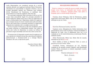 5
ciuda obişnuinţelor, am considerat necesar de a revizui
anumite adresări sau rugăciuni închinate Maicii Domnului,
aducându-le în concordanţă cu dogmele ortodoxe, care nu
acceptă abordările pietiste sau conferirea unor atribute
divine Născătoarei de Dumnezeu, ci stabileşte doar
preacinstirea ei şi rolul de rugătoare către Fiul său.
În ce priveşte conţinutul cărţii, precizăm că din ea au fost
scoase toate prevederile legate de prezenţa preotului la
aceste rugăciuni, lăsând strict ceea ce ţine de rugăciunea de
acasă a credincioşilor laici. Majoritatea cărţilor de rugăciuni
pur şi simplu duceau în eroare creştinii prin acele prevederi,
deşi se ştie foarte bine că prezenţa preotului la rugăciunile
obişnuite ale creştinilor este o excepţie extrem de rară.
În text vor putea fi observate şi alte mici modificări, poate
mai puţin conforme cu obişnuinţele noastre. Dar, până la
urmă, este vorba de obişnuinţe, şi acestea nu trebuie să
prevaleze asupra necesităţii unui text mai corect şi mai clar.
Vă punem deci la dispoziţie această carte de rugăciuni, pe
care, sperăm să o folosiţi cât mai des, spre folosul şi întărirea
duhovnicească a dumneavoastră şi a întregii Biserici
Ortodoxe, din care cu toţii facem parte.
Pogorârea Duhului Sfânt,
Muntele Athos, 2012
6
RUGĂCIUNILE DIMINEŢII
După ce creştinul se scoală din pat şi se spală, înainte de a
începe vreun lucru, se îndreaptă spre icoane, aprinde
candela sau o lumânare, aşteaptă puţine clipe până se
linişteşte, apoi cu multă atenţie începe aşa:
Doamne, Iisuse Hristoase, Fiul lui Dumnezeu, pentru
rugăciunile Preacuratei Maicii Tale şi ale tuturor Sfinţilor,
miluieşte-ne pe noi. Amin.
Apoi:
Slavă Ţie, Dumnezeul nostru, slavă Ţie.
Împărate ceresc, Mângâietorule, Duhul adevărului, Care
pretutindenea eşti şi toate le plineşti, Vistierul bunătăţilor şi
dătătorule de viaţă, vino şi sălăşluieşte întru noi, şi ne
curăţeşte pe noi de toată întinăciunea şi mântuieşte, Bunule,
sufletele noastre.
Sfinte Dumnezeule, Sfinte tare, Sfinte fără de moarte,
miluieşte-ne pe noi (de 3 ori).
Slavă Tatălui şi Fiului şi Sfântului Duh; şi acum şi
pururea şi în vecii vecilor. Amin.
Preasfântă Treime, miluieşte-ne pe noi. Doamne,
curăţeşte-ne de păcatele noastre; Stăpâne, iartă fărădelegile
noastre; Sfinte, cercetează şi vindecă neputinţele noastre,
pentru numele Tău.
Doamne miluieşte (de 3 ori).
Slavă..., Şi acum...
 