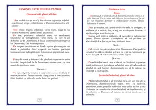67
CANONUL CĂTRE ÎNGERUL PĂZITOR
Cântarea întâi, glasul al 8-lea:
Irmos:
Apa trecând-o ca pe uscat şi din răutatea egiptenilor scăpând
israeliteanul, striga: „Izbăvitorului şi Dumnezeului nostru să-I
cântăm”.
Stih: Sfinte îngere, păzitorul vieţii mele, roagă-te lui
Hristos Dumnezeu pentru mine, păcătosul.
Pe tine, păzitorul sufletului meu, cel neadormit,
folositorul şi îndreptătorul vieţii mele, pe care te-am
dobândit de la Dumnezeu, te laud, dumnezeiescule înger al
lui Dumnezeu, Cel Atotstăpânitor.
De noaptea cea întunecată fiind cuprins şi cu negura cea
deasă a patimilor fiind acoperit, cu lumina pocăinţei
luminează-mă, îndreptătorule, folositorule şi păzitorul meu.
Slavă…
Potop de noroi şi întuneric de gânduri ruşinoase în mine
izvorăsc, despărţind de la Dumnezeu mintea mea, pe care
usucă-le, ajutătorul meu.
Şi acum…
Tu eşti, stăpână, liniştea şi adăpostirea celor învăluiţi în
marea păcatelor. Pentru aceasta, alerg către a ta adăpostire,
fiind învăluit cu viforul a multe feluri de patimi.
68
Cântarea a treia:
Irmos:
Doamne, Cel ce ai făcut cele de deasupra crugului ceresc şi ai
zidit Biserica, Tu pe mine mă întăreşte întru dragostea Ta; că
Tu eşti marginea doririlor şi credincioşilor întărire, Unule,
Iubitorule de oameni.
Ziua şi noaptea, cu faptele mele cele rele, te amăgesc, te
mâhnesc şi te întărât; dar, te rog, nu sta departe de mine, ci
ajută-mă spre a mă îndrepta.
Supus sunt grijii şi mâhnirii, că nepocăit şi neîndreptat
petrec. Pentru aceasta dăruieşte-mi să mă pocăiesc cu
adevărat şi să te bucur pe tine, păzitorul meu.
Slavă…
Cel ce vezi faţa de nevăzut a lui Dumnezeu, Care şade în
ceruri şi Se uită pe pământ şi-l face pe el de se cutremură, pe
Acela roagă-L să mă mântuiască, sfinte îngere.
Şi acum…
Preasfântă Fecioară, care ai născut pe Cuvântul, izgoneşte
toată mâhnirea şi întristarea sufletului meu şi îndeamnă-mi
gândul să facă lucruri dumnezeieşti, ca să te măresc cu
credinţă şi cu dragoste.
Şezânda (Sedealna), glasul al 4-lea:
Păzitorul sufletului şi al trupului meu, cel dat mie de la
Dumnezeu, dumnezeiescule înger, treci cu vederea,
preasfinte, toate greşelile sufletului meu celui ticălos şi mă
izbăveşte de cursele cele de multe feluri ale înşelătorului, şi
fă milostiv pe Dumnezeul tuturor, ca să-mi dea iertare la
judecată.
 