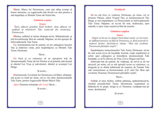 79
Marie, Maica lui Dumnezeu, care eşti sălaş scump al
bunei miresme, cu rugăciunile tale fă-mă vas ales pentru a
mă împărtăşi cu Sfintele Taine ale Fiului tău.
Cântarea a şasea:
Irmos:
Întru adâncul greşelilor fiind învăluit, chem adâncul cel
nesfârşit al milostivirii Tale; scoate-mă din stricăciune,
Dumnezeule.
Mintea, sufletul şi inima sfinţeşte-mi-le, Mântuitorule, şi
mă învredniceşte fără de osândă, Stăpâne, să mă apropii de
înfricoşătoarele Tale Taine.
Ca, înstrăinându-mă de patimi, să am adăugirea harului
Tău şi întărirea vieţii, prin împărtăşirea cu Sfintele Tale
Taine, Hristoase.
Slavă…
Cu frică şi cu cutremur să ne apropiem toţi de
dumnezeieştile Taine ale lui Hristos şi să primim adevăratul
şi sfântul Lui Trup şi adevăratul, sfântul şi scumpul Lui
Sânge.
Şi acum…
Dumnezeule, Cuvântul lui Dumnezeu cel Sfânt, sfinţeşte-
mă acum cu totul pe mine, cel ce vin către dumnezeieştile
Tale Taine, pentru rugăciunile Sfintei Maicii Tale.
Apoi: Doamne miluieşte (de 3 ori), Slavă…
Şi acum…
80
Condacul:
Să nu mă treci cu vederea, Hristoase, pe mine, cel ce
primesc Pâinea, adică Trupul Tău, şi dumnezeiescul Tău
Sânge şi mă împărtăşesc cu Preacuratele şi înfricoşătoarele
Tale Taine, Stăpâne; să nu-mi fie mie, ticălosului, spre
osândă, ci spre viaţa veşnică şi fără de moarte.
Cântarea a şaptea:
Irmos:
Chipul cel de aur în câmpul Deira fiind cinstit, cei trei tineri
au defăimat porunca cea fără de Dumnezeu; şi, fiind aruncaţi în
mijlocul focului, răcorindu-se cântau: “Bine eşti cuvântat,
Dumnezeul părinţilor noştri!”.
Împărtăşirea nemuritoarelor Tale Taine, Hristoase, să-mi
fie mie acum izvor de bunătăţi, lumină, viaţă, nepătimire şi
solire spre adăugirea şi înmulţirea dumnezeieştii Tale
bunătăţi, ca să Te slăvesc pe Tine, Cel ce Singur eşti bun.
Izbăveşte-mă de patimi, de vrăjmaşi, de nevoi şi de tot
necazul, pe mine, cel ce mă apropii acum cu cutremur, cu
dragoste şi cu sfială, Iubitorule de oameni, de Tainele Tale
cele nemuritoare şi dumnezeieşti, şi-Ţi cânt Ţie: Bine eşti
cuvântat, Doamne, Dumnezeul părinţilor noştri.
Slavă…
Suflete al meu ticălos, suflete pătimaş, spăimântează-te,
văzând preaslăvitele Taine; lăcrimează, suspinând şi,
bătându-te în piept, strigă şi zi: Doamne, curăţeşte-mă pe
mine, desfrânatul.
Şi acum…
 
