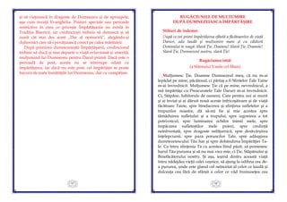 97
şi să vieţuiască în dragoste de Dumnezeu şi de aproapele,
aşa cum învaţă Evanghelia. Posturi speciale sau perioade
restrictive în ceea ce priveşte Împărtăşania nu există în
Tradiţia Bisericii, iar credincioşii trebuie să dorească şi să
ceară cât mai des acest „Dar al nemuririi”, alegându-şi
duhovnici care să-i povăţuiască corect pe calea mântuirii.
După primirea dumnezeieştii Împărtăşanii, credinciosul
trebuie să ducă şi mai departe o viaţă evlavioasă şi smerită,
mulţumind lui Dumnezeu pentru Darul primit. Dacă este o
perioadă de post, acesta nu se întrerupe odată cu
împărtăşirea, iar dacă nu este post, cel împărtăşit se poate
bucura de toate bunătăţile lui Dumnezeu, dar cu cumpătare.
98
RUGĂCIUNILE DE MULŢUMIRE
DUPĂ DUMNEZEIASCA ÎMPĂRTĂŞIRE
Stihuri de îndemn:
După ce vei primi împărtăşirea sfântă a făcătoarelor de viaţă
Daruri, adu laudă şi mulţumire mare și cu căldură
Domnului te roagă: Slavă Ţie, Doamne! Slavă Ţie, Doamne!
Slavă Ţie, Dumnezeul nostru, slavă Ţie!
Rugăciunea întâi
(a Sfântului Vasile cel Mare)
Mulţumesc Ţie, Doamne Dumnezeul meu, că nu m-ai
lepădat pe mine, păcătosul, ci părtaş a fi Sfintelor Tale Taine
m-ai învrednicit. Mulţumesc Ţie că pe mine, nevrednicul, a
mă împărtăşi cu Preacuratele Tale Daruri m-ai învrednicit.
Ci, Stăpâne, Iubitorule de oameni, Care pentru noi ai murit
şi ai înviat şi ai dăruit nouă aceste înfricoşătoare şi de viaţă
făcătoare Taine, spre binefacerea şi sfinţirea sufletelor şi a
trupurilor noastre, dă să-mi fie şi mie acestea spre
tămăduirea sufletului şi a trupului, spre izgonirea a tot
potrivnicul, spre luminarea ochilor inimii mele, spre
împăcarea sufleteştilor mele puteri, spre credinţă
neînfruntată, spre dragoste nefăţarnică, spre desăvârşirea
înţelepciunii, spre paza poruncilor Tale, spre adăugirea
dumnezeiescului Tău har şi spre dobândirea Împărăţiei Ta-
le. Ca întru sfinţenia Ta cu acestea fiind păzit, să pomenesc
harul Tău pururea şi să nu mai viez mie, ci Ţie, Stăpânului şi
Binefăcătorului nostru. Şi aşa, ieşind dintru această viaţă
întru nădejdea vieţii celei veşnice, să ajung la odihna cea de-
a pururea, unde este glasul cel neîncetat al celor ce laudă şi
dulceaţa cea fără de sfârşit a celor ce văd frumuseţea cea
 