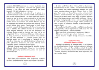 9
curăţeşte. Că fărădelegea mea eu o cunosc şi păcatul meu
înaintea mea este pururea; Ţie Unuia am greşit şi rău
înaintea Ta am făcut, aşa încât îndreptăţit eşti întru
cuvintele Tale şi la Judecată vei fi biruitor.
Iată întru fărădelegi m-am zămislit şi în păcate m-a
născut maica mea; Tu însă adevărul ai iubit; cele nearătate şi
cele ascunse ale înţelepciunii Tale, mi-ai arătat mie. Stropi-
mă-vei cu isop şi mă voi curăţi; spăla-mă-vei şi mai mult
decât zăpada mă voi albi. Auzului meu vei da bucurie şi
veselie; bucura-se-vor oasele cele smerite. Întoarce faţa Ta
de la păcatele mele şi toate fărădelegile mele şterge-le. Inimă
curată zideşte întru mine, Dumnezeule, şi duh drept
înnoieşte întru cele dinlăuntru ale mele. Nu mă lepăda de la
faţa Ta şi Duhul Tău cel Sfânt nu-l lua de la mine. Dă-mi
iarăşi bucuria mântuirii Tale şi cu duh stăpânitor mă
întăreşte. Învăţa-voi pe cei fără de lege căile Tale şi cei
nelegiuiţi la Tine se vor întoarce. Izbăveşte-mă de vărsarea
de sânge, Dumnezeule, Dumnezeul mântuirii mele, şi limba
mea va slăvi dreptatea Ta. Doamne, buzele mele vei
deschide şi gura mea va vesti lauda Ta. Căci jertfă de ai fi
voit, Ţi-aş fi dat, dar nici arderile-de-tot nu le binevoieşti.
Jertfa plăcută lui Dumnezeu este duhul zdrobit; inima
zdrobită şi smerită Dumnezeu nu o va urgisi.
Fă bine, Doamne, întru bunăvoirea Ta, Sionului, şi să se
zidească zidurile Ierusalimului. Atunci vei binevoi jertfa
dreptăţii, prinosul şi arderile-de-tot; atunci vor pune pe
altarul Tău viţei.
Simbolul credinţei (Crezul)
Cred întru unul Dumnezeu, Tatăl Atotţiitorul, Făcătorul
cerului şi al pământului, al tuturor celor văzute şi nevăzute.
10
Şi întru unul Domn Iisus Hristos, Fiul lui Dumnezeu,
Unul Născut, Care din Tatăl S-a născut mai înainte de toţi
vecii: Lumină din Lumină, Dumnezeu adevărat din Dum-
nezeu adevărat, născut, nu făcut, Cel de o fiinţă cu Tatăl,
prin Care toate s-au făcut; Care, pentru noi oamenii şi
pentru a noastră mântuire, S-a pogorât din ceruri şi S-a
întrupat de la Duhul Sfânt şi din Maria Fecioara şi S-a făcut
om; Şi S-a răstignit pentru noi în zilele lui Ponţiu Pilat şi a
pătimit şi S-a îngropat; Şi a înviat a treia zi după Scripturi; Şi
S-a suit la ceruri şi şade de-a dreapta Tatălui şi iarăşi va să
vină, cu slavă, să judece viii şi morţii, a Cărui Împărăţie nu
va avea sfârşit.
Şi întru Duhul Sfânt, Domnul de viaţă Făcătorul, Care din
Tatăl purcede, Cel ce împreună cu Tatăl şi cu Fiul este
închinat şi slăvit, Care a grăit prin proroci.
Întru una, sfântă, sobornicească şi apostolească Biserică;
Mărturisesc un botez spre iertarea păcatelor;
Aştept învierea morţilor şi viaţa veacului ce va să fie.
Amin.
Rugăciunea întâi,
a Sfântului Macarie cel Mare:
Doamne, curăţeşte-mă pe mine păcătosul, că niciodată n-
am făcut bine înaintea Ta, dar izbăveşte-mă de cel viclean şi
fă să fie întru mine voia Ta, ca fără de osândă să deschid
gura mea cea nevrednică şi să laud preasfânt numele Tău: al
Tatălui şi al Fiului şi al Sfântului Duh, acum şi pururea şi în
vecii vecilor. Amin.
 