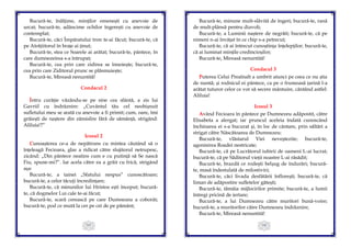 105
Bucură-te, înălțime, minților omenești cu anevoie de
urcat; bucură-te, adâncime ochilor îngerești cu anevoie de
contemplat;
Bucură-te, căci Împăratului tron te-ai făcut; bucură-te, că
pe Atotțiitorul în brațe ai ținut;
Bucură-te, stea ce Soarele ai arătat; bucură-te, pântece, în
care dumnezeirea s-a întrupat;
Bucură-te, cea prin care zidirea se înnoiește; bucură-te,
cea prin care Ziditorul prunc se plăsmuiește;
Bucură-te, Mireasă nenuntită!
Condacul 2
Întru curăție văzându-se pe sine cea sfântă, a zis lui
Gavriil cu îndrăznire: „Cuvântul tău cel neobișnuit
sufletului meu se arată cu anevoie a fi primit; cum, oare, îmi
grăiești de naștere din zămislire fără de sămânță, strigând:
Aliluia!?”
Icosul 2
Cunoașterea ce-a de nepătruns cu mintea căutând să o
înțeleagă Fecioara, glas a ridicat către slujitorul netrupesc,
zicând: „Din pântece neatins cum e cu putință să Se nască
Fiu, spune-mi?”. Iar acela către ea a grăit cu frică, strigând
așa:
Bucură-te, a tainei „Sfatului nespus” cunoscătoare;
bucură-te, a celor tăcuţi încredințare;
Bucură-te, că minunilor lui Hristos ești început; bucură-
te, că dogmelor Lui cale te-ai făcut;
Bucură-te, scară cerească pe care Dumnezeu a coborât;
bucură-te, pod ce mută la cer pe cei de pe pământ;
106
Bucură-te, minune mult-slăvită de îngeri; bucură-te, rană
de mult-plânsă pentru diavoli;
Bucură-te, a Luminii naștere de negrăit; bucură-te, că pe
nimeni n-ai învățat în ce chip s-a petrecut;
Bucură-te, că ai întrecut cunoștința înțelepților; bucură-te,
că ai luminat mințile credincioșilor;
Bucură-te, Mireasă nenuntită!
Condacul 3
Puterea Celui Preaînalt a umbrit atunci pe ceea ce nu știa
de nuntă; și rodnicul ei pântece, ca pe o frumoasă țarină l-a
arătat tuturor celor ce vor să secere mântuire, cântând astfel:
Aliluia!
Icosul 3
Având Fecioara în pântece pe Dumnezeu adăpostit, către
Elisabeta a alergat; iar pruncul aceleia îndată cunoscând
închinarea ei s-a bucurat și, în loc de cântare, prin săltări a
strigat către Născătoarea de Dumnezeu:
Bucură-te, vlăstarul Viei neveştezite; bucură-te,
agonisirea Roadei nestricate;
Bucură-te, că pe Lucrătorul iubirii de oameni L-ai lucrat;
bucură-te, că pe Săditorul vieții noastre L-ai răsădit;
Bucură-te, brazdă ce rodeşti belșug de îndurări; bucură-
te, masă îndestulată de milostiviri;
Bucură-te, căci livada desfătării înflorești; bucură-te, că
liman de adăpostire sufletelor gătești;
Bucură-te, tămâia mijlocirilor primite; bucură-te, a lumii
întregi pricină de iertare;
Bucură-te, a lui Dumnezeu către muritori bună-voire;
bucură-te, a muritorilor către Dumnezeu îndrăznire;
Bucură-te, Mireasă nenuntită!
 
