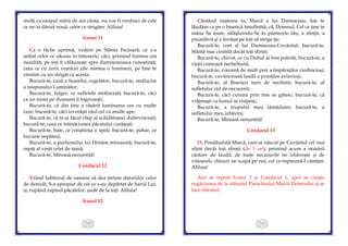 113
mulți ca nisipul mării de am cânta, nu vor fi vrednici de cele
ce ne-ai dăruit nouă, celor ce strigăm: Aliluia!
Icosul 11
Ca o făclie aprinsă, vedem pe Sfânta Fecioară, ce s-a
arătat celor ce zăceau în întuneric; căci, primind lumina cea
nezidită, pe toți îi călăuzește spre dumnezeiasca cunoștință;
ceea ce cu zorii veșnicei zile mintea o luminezi, pe tine te
cinstim cu un strigăt ca acesta:
Bucură-te, rază a Soarelui cugetător; bucură-te, strălucire
a neapusului Luminător;
Bucură-te, fulger, ce sufletele strălucești; bucură-te, căci
ca un tunet pe dușmani îi îngrozești;
Bucură-te, că din tine a răsărit luminarea cea cu multe
raze; bucură-te, căci izvorăști râul cel cu multe ape;
Bucură-te, că te-ai făcut chip al scăldătoarei duhovnicești;
bucură-te, ceea ce întinăciunea păcatului curățești;
Bucură-te, baie, ce conștiința o speli; bucură-te, pahar, ce
bucurie ospătezi;
Bucură-te, a parfumului lui Hristos mireasmă; bucură-te,
ospăț al vieții celei de taină;
Bucură-te, Mireasă nenuntită!
Condacul 12
Vrând Iubitorul de oameni să dea iertare datoriilor celor
de demult, S-a apropiat de cei ce s-au depărtat de harul Lui;
și, rupând zapisul păcatelor, aude de la toți: Aliluia!
Icosul 12
114
Cântând nașterea ta, Maică a lui Dumnezeu, toți te
lăudăm ca pe o biserică însuflețită; că, Domnul, Cel ce ține în
mâna Sa toate, sălășluindu-Se în pântecele tău, a sfințit, a
preaslăvit și a învățat pe toți să strige ție:
Bucură-te, cort al lui Dumnezeu-Cuvântul; bucură-te,
Sfântă mai cinstită decât toți sfinții;
Bucură-te, chivot, ce cu Duhul ai fost poleită; bucură-te, a
vieții comoară necheltuită;
Bucură-te, coroană de mult preț a împăraților credincioși;
bucură-te, cuviincioasă laudă a preoților evlavioși;
Bucură-te, al Bisericii turn de neclintit; bucură-te, al
sufletului zid de necucerit;
Bucură-te, căci cununi prin tine se gătesc; bucură-te, că
vrăjmașii ca fumul se risipesc;
Bucură-te, a trupului meu tămăduire; bucură-te, a
sufletului meu izbăvire;
Bucură-te, Mireasă nenuntită!
Condacul 13
O, Prealăudată Maică, care-ai născut pe Cuvântul cel mai
sfânt decât toți sfinții (de 3 ori), primind acum a noastră
cântare de laudă, de toate necazurile ne izbăveşte și de
viitoarele chinuri ne scapă pe noi, cei ce-mpreună-I cântăm:
Aliluia!
Aici se repetă Icosul 1 și Condacul 1, apoi se citește
rugăciunea de la sfârșitul Paraclisului Maicii Domnului și se
face sfârșitul.
 
