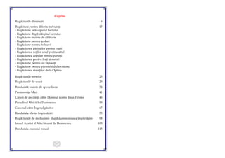 117
Cuprins
Rugăciunile dimineţii 6
Rugăciuni pentru diferite trebuinţe 17
- Rugăciune la începutul lucrului
- Rugăciune după sfârşitul lucrului
- Rugăciune înainte de călătorie
- Rugăciune pentru şcolari
- Rugăciune pentru bolnavi
- Rugăciunea părinţilor pentru copii
- Rugăciunea soţilor unul pentru altul
- Rugăciunea copiilor pentru părinţi
- Rugăciunea pentru fraţi şi surori
- Rugăciune pentru cei răposaţi
- Rugăciune pentru părintele duhovnicesc
- Rugăciunea stareţilor de la Optina
Rugăciunile meselor 23
Rugăciunile de seară 25
Rânduială înainte de spovedanie 34
Pavecerniţa Mică 41
Canon de pocăinţă către Domnul nostru Iisus Hristos 46
Paraclisul Maicii lui Dumnezeu 55
Canonul către Îngerul păzitor 67
Rânduiala sfintei împărtăşiri 75
Rugăciunile de mulţumire după dumnezeiasca împărtăşire 98
Imnul Acatist al Născătoarei de Dumnezeu 103
Rânduiala ceasului pascal 115
 