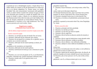 13
ai pierdut pe noi cu fărădelegile noastre, ci după obicei Te-ai
arătat iubitor de oameni şi dis-de-dimineaţă ne-ai ridicat pe
noi ca să slăvim stăpânirea Ta. Pentru aceea, ne rugăm
bunătăţii Tale celei neasemănate: luminează ochii gândului
nostru şi ridică mintea noastră din somnul cel greu al lenei
şi ne deschide gura noastră şi o umple de laudele Tale ca să
putem în linişte a cânta, a lăuda şi a ne mărturisi pururea
Ţie-Dumnezeului Celui slăvit în toate şi de toţi-Tatălui Celui
fără de început, împreună şi Unuia-Născut Fiului Tău, şi
Preasfântului şi bunului şi de viaţă făcătorului Tău Duh,
acum şi pururea şi în vecii vecilor. Amin.
Rugăciunea a şaptea,
a Sfântului Ioan Gură de Aur:
(24 de stihuri, după numărul ceasurilor nopţii şi ale zilei)
Pentru ceasurile nopţii:
1. Doamne, nu mă lipsi pe mine de binele Tău cel ceresc.
2. Doamne, izbăveşte-mă de chinurile cele veşnice.
3. Doamne, de am greşit fie cu mintea, fie cu gândul, sau cu
cuvântul, sau cu lucrul, iartă-mă.
4. Doamne, izbăveşte-mă de toată neştiinţa şi uitarea, de
toată
uşurătatea şi de nesimţirea cea împietrită.
5. Doamne, izbăveşte-mă de toată ispitirea.
6. Doamne, luminează-mi inima pe care a întunecat-o pofta
cea
rea.
7. Doamne, eu ca un om am greşit, iar Tu, ca un Dumnezeu
îndurător, miluieşte-mă, văzând neputinţa sufletului meu.
8. Doamne, trimite mila Ta în ajutorul meu ca să
preaslăvesc
14
preasfânt numele Tău.
9. Doamne, Iisuse Hristoase, scrie-mă pe mine, robul Tău,
în
cartea vieţii şi-mi dăruieşte sfârşit bun.
10. Doamne Dumnezeul meu, deşi n-am făcut nici un bine
înaintea Ta, dă-mi, după harul Tău, să pun început bun.
11. Doamne, stropeşte inima mea cu roua harului Tău.
12. Doamne, al cerului şi al pământului, pomeneşte-mă pe
mine,
păcătosul, ruşinatul şi necuratul robul Tău, întru Împărăţia
Ta. Amin.
Pentru ceasurile zilei:
1. Doamne, primeşte-mă întru pocăinţă.
2. Doamne, nu mă lăsa pe mine.
3. Doamne, nu mă duce pe mine în ispită.
4. Doamne, dă-mi cuget bun.
5. Doamne, dă-mi lacrimi şi aducere aminte de moarte şi
umilinţă.
6. Doamne, dă-mi cuget să mărturisesc toate păcatele mele.
7. Doamne, dă-mi smerenie, curăţie şi ascultare.
8. Doamne, dă-mi răbdare, voie nebiruită şi blândeţe.
9. Doamne, sădeşte în mine rădăcina bunătăţilor şi frica Ta
în
inima mea.
10. Doamne, învredniceşte-mă să Te iubesc cu tot sufletul şi
gândul meu şi să fac în toate voia Ta.
11. Doamne, apără-mă de oamenii gâlcevitori, de diavoli, de
patimile trupeşti şi de toate celelalte lucruri necuviincioase.
12. Doamne, ştiu că faci precum vrei Tu, deci să fie şi întru
mine,
păcătosul, voia Ta, că binecuvântat eşti în veci. Amin.
 