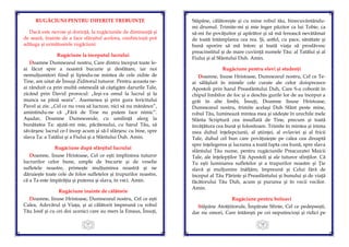 17
RUGĂCIUNI PENTRU DIFERITE TREBUINŢE
Dacă este nevoie şi dorinţă, la rugăciunile de dimineaţă şi
de seară, înainte de a face sfârşitul acelora, credincioşii pot
adăuga şi următoarele rugăciuni:
Rugăciune la începutul lucrului
Doamne Dumnezeul nostru, Care dintru început toate le-
ai făcut spre a noastră bucurie şi desfătare, iar noi
nemulţumitori fiind şi lipindu-ne mintea de cele zidite de
Tine, am uitat de Însuşi Ziditorul tuturor. Pentru aceasta ne-
ai rânduit ca prin multă osteneală să câştigăm darurile Tale,
zicând prin David prorocul: „Ieşi-va omul la lucrul şi la
munca sa până seara”. Asemenea şi prin gura fericitului
Pavel ai zis: „Cel ce nu vrea să lucreze, nici să nu mănânce”,
amintindu-ne că „Fără de Tine nu putem face nimic”.
Aşadar, Doamne Dumnezeule, cu umilinţă alerg la
bunătatea Ta: ajută-mi mie, păcătosului, cu harul Tău, să
săvârşesc lucrul ce-l încep acum şi să-l sfârşesc cu bine, spre
slava Ta: a Tatălui şi a Fiului şi a Sfântului Duh. Amin.
Rugăciune după sfârşitul lucrului
Doamne, Iisuse Hristoase, Cel ce eşti împlinirea tuturor
lucrurilor celor bune, umple de bucurie şi de veselie
sufletele noastre, primeşte mulţumirea noastră şi ne
dăruieşte toate cele de folos sufletelor şi trupurilor noastre,
că a Ta este împărăţia şi puterea şi slava, în veci. Amin.
Rugăciune înainte de călătorie
Doamne, Iisuse Hristoase, Dumnezeul nostru, Cel ce eşti
Calea, Adevărul şi Viaţa, şi ai călătorit împreună cu robul
Tău Iosif şi cu cei doi ucenici care au mers la Emaus, Însuţi,
18
Stăpâne, călătoreşte şi cu mine robul tău, binecuvântându-
mi drumul. Trimite-mi şi mie înger păzitor ca lui Tobie, ca
să-mi fie povăţuitor şi apărător şi să mă ferească nevătămat
de toată întâmplarea cea rea. Şi, astfel, cu pace, sănătate şi
bună sporire să mă întorc şi toată viaţa să proslăvesc
preacinstitul şi de mare cuviinţă numele Tău: al Tatălui şi al
Fiului şi al Sfântului Duh. Amin.
Rugăciune pentru elevi şi studenţi
Doamne, Iisuse Hristoase, Dumnezeul nostru, Cel ce Te-
ai sălăşluit în inimile cele curate ale celor doisprezece
Apostoli prin harul Preasfântului Duh, Care S-a coborât în
chipul limbilor de foc şi a deschis gurile lor de au început a
grăi în alte limbi, Însuţi, Doamne Iisuse Hristoase,
Dumnezeul nostru, trimite acelaşi Duh Sfânt peste mine,
robul Tău, luminează mintea mea şi sădeşte în urechile mele
Sfânta Scriptură cea insuflată de Tine, precum şi toată
învăţătura cea bună şi folositoare. Trimite în mintea şi inima
mea duhul înţelepciunii, al ştiinţei, al evlaviei şi al fricii
Tale, duhul cel bun care povăţuieşte pe calea cea dreaptă
spre înţelegerea şi lucrarea a toată fapta cea bună, spre slava
sfântului Tău nume, pentru rugăciunile Preacuratei Maicii
Tale, ale înţelepţilor Tăi Apostoli şi ale tuturor sfinţilor. Că
Tu eşti luminarea sufletelor şi a trupurilor noastre şi Ţie
slavă şi mulţumire înălţăm, împreună şi Celui fără de
început al Tău Părinte şi Preasfântului şi bunului şi de viaţă
făcătorului Tău Duh, acum şi pururea şi în vecii vecilor.
Amin.
Rugăciune pentru bolnavi
Stăpâne Atotţiitorule, Împărate Sfinte, Cel ce pedepseşti,
dar nu omori, Care întăreşti pe cei neputincioşi şi ridici pe
 