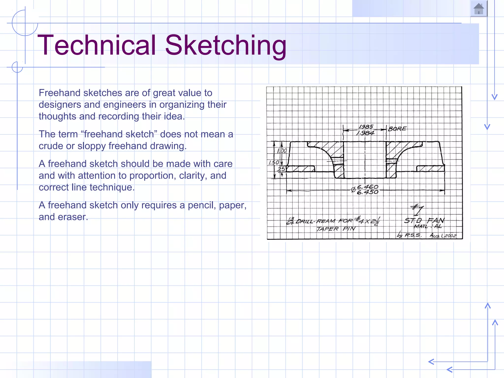 Technical Sketching
Freehand sketches are of great value to
designers and engineers in organizing their
thoughts and recording their idea.
The term “freehand sketch” does not mean a
crude or sloppy freehand drawing.
A freehand sketch should be made with care
and with attention to proportion, clarity, and
correct line technique.
A freehand sketch only requires a pencil, paper,
and eraser.
 