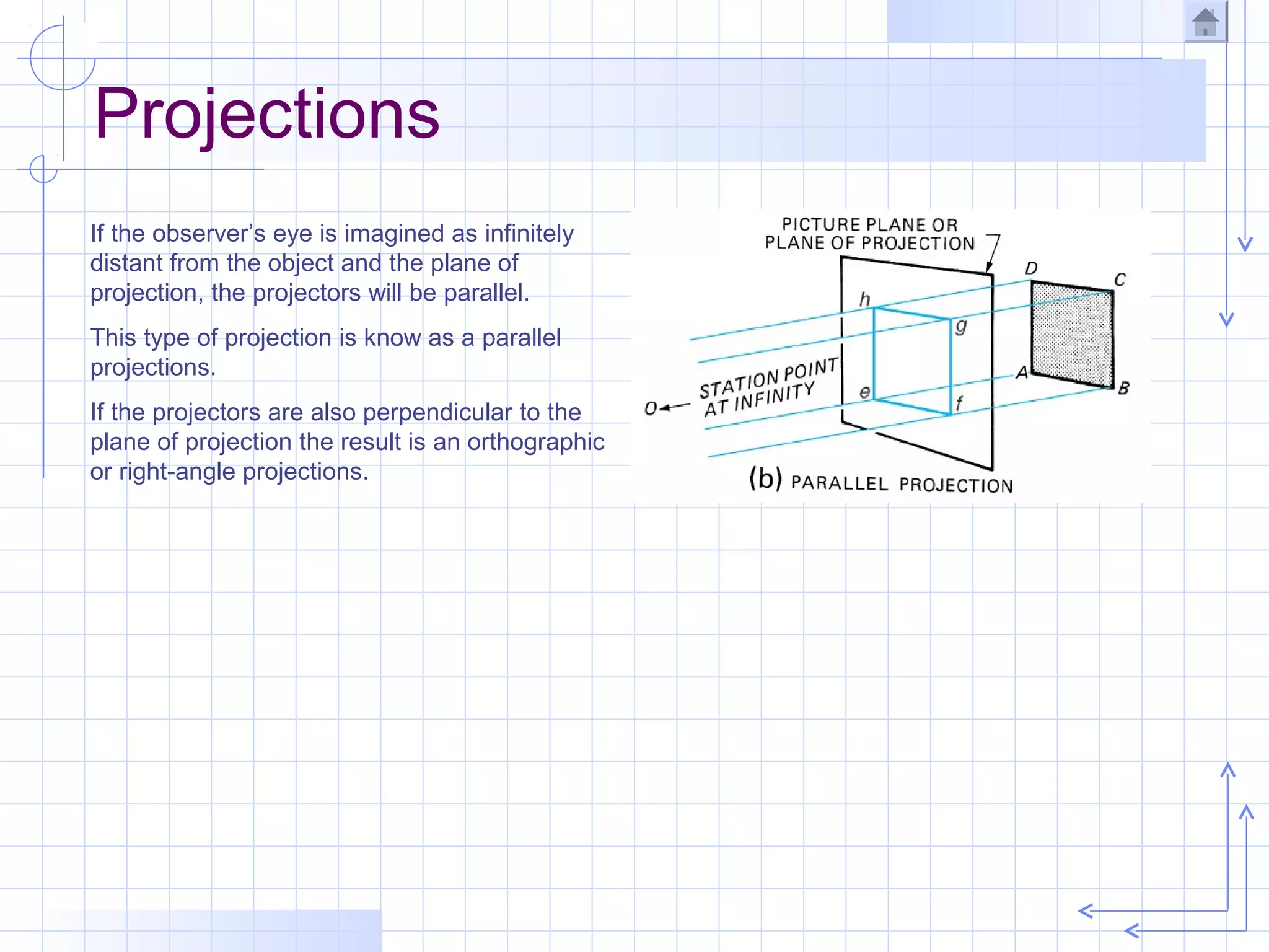 Projections
If the observer’s eye is imagined as infinitely
distant from the object and the plane of
projection, the projectors will be parallel.
This type of projection is know as a parallel
projections.
If the projectors are also perpendicular to the
plane of projection the result is an orthographic
or right-angle projections.
 