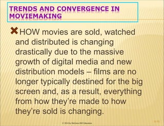 © 2014 by McGraw-Hill Education
TRENDS AND CONVERGENCE IN
MOVIEMAKING
HOW movies are sold, watched
and distributed is changing
drastically due to the massive
growth of digital media and new
distribution models – films are no
longer typically destined for the big
screen and, as a result, everything
from how they’re made to how
they’re sold is changing.
6-15
 