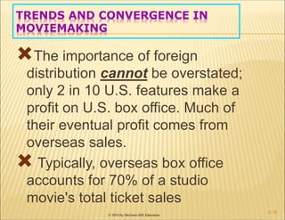 © 2014 by McGraw-Hill Education
TRENDS AND CONVERGENCE IN
MOVIEMAKING
The importance of foreign
distribution cannot be overstated;
only 2 in 10 U.S. features make a
profit on U.S. box office. Much of
their eventual profit comes from
overseas sales.
 Typically, overseas box office
accounts for 70% of a studio
movie's total ticket sales
6-18
 